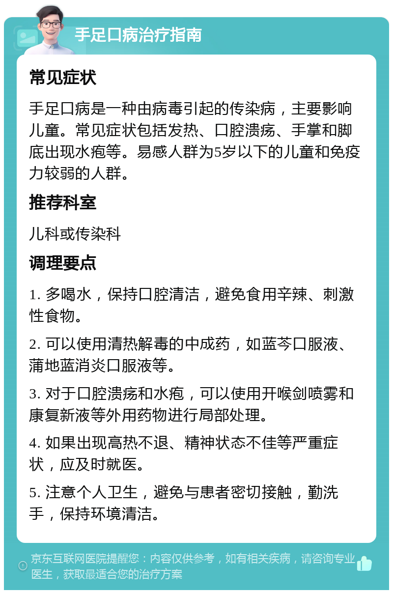 手足口病治疗指南 常见症状 手足口病是一种由病毒引起的传染病，主要影响儿童。常见症状包括发热、口腔溃疡、手掌和脚底出现水疱等。易感人群为5岁以下的儿童和免疫力较弱的人群。 推荐科室 儿科或传染科 调理要点 1. 多喝水，保持口腔清洁，避免食用辛辣、刺激性食物。 2. 可以使用清热解毒的中成药，如蓝芩口服液、蒲地蓝消炎口服液等。 3. 对于口腔溃疡和水疱，可以使用开喉剑喷雾和康复新液等外用药物进行局部处理。 4. 如果出现高热不退、精神状态不佳等严重症状，应及时就医。 5. 注意个人卫生，避免与患者密切接触，勤洗手，保持环境清洁。