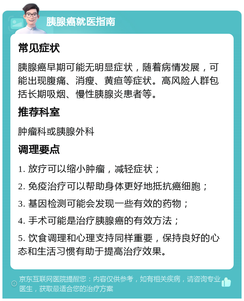 胰腺癌就医指南 常见症状 胰腺癌早期可能无明显症状，随着病情发展，可能出现腹痛、消瘦、黄疸等症状。高风险人群包括长期吸烟、慢性胰腺炎患者等。 推荐科室 肿瘤科或胰腺外科 调理要点 1. 放疗可以缩小肿瘤，减轻症状； 2. 免疫治疗可以帮助身体更好地抵抗癌细胞； 3. 基因检测可能会发现一些有效的药物； 4. 手术可能是治疗胰腺癌的有效方法； 5. 饮食调理和心理支持同样重要，保持良好的心态和生活习惯有助于提高治疗效果。