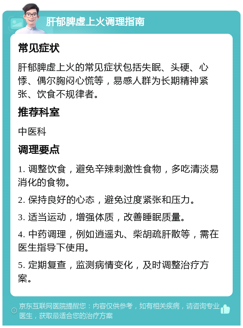 肝郁脾虚上火调理指南 常见症状 肝郁脾虚上火的常见症状包括失眠、头硬、心悸、偶尔胸闷心慌等，易感人群为长期精神紧张、饮食不规律者。 推荐科室 中医科 调理要点 1. 调整饮食，避免辛辣刺激性食物，多吃清淡易消化的食物。 2. 保持良好的心态，避免过度紧张和压力。 3. 适当运动，增强体质，改善睡眠质量。 4. 中药调理，例如逍遥丸、柴胡疏肝散等，需在医生指导下使用。 5. 定期复查，监测病情变化，及时调整治疗方案。