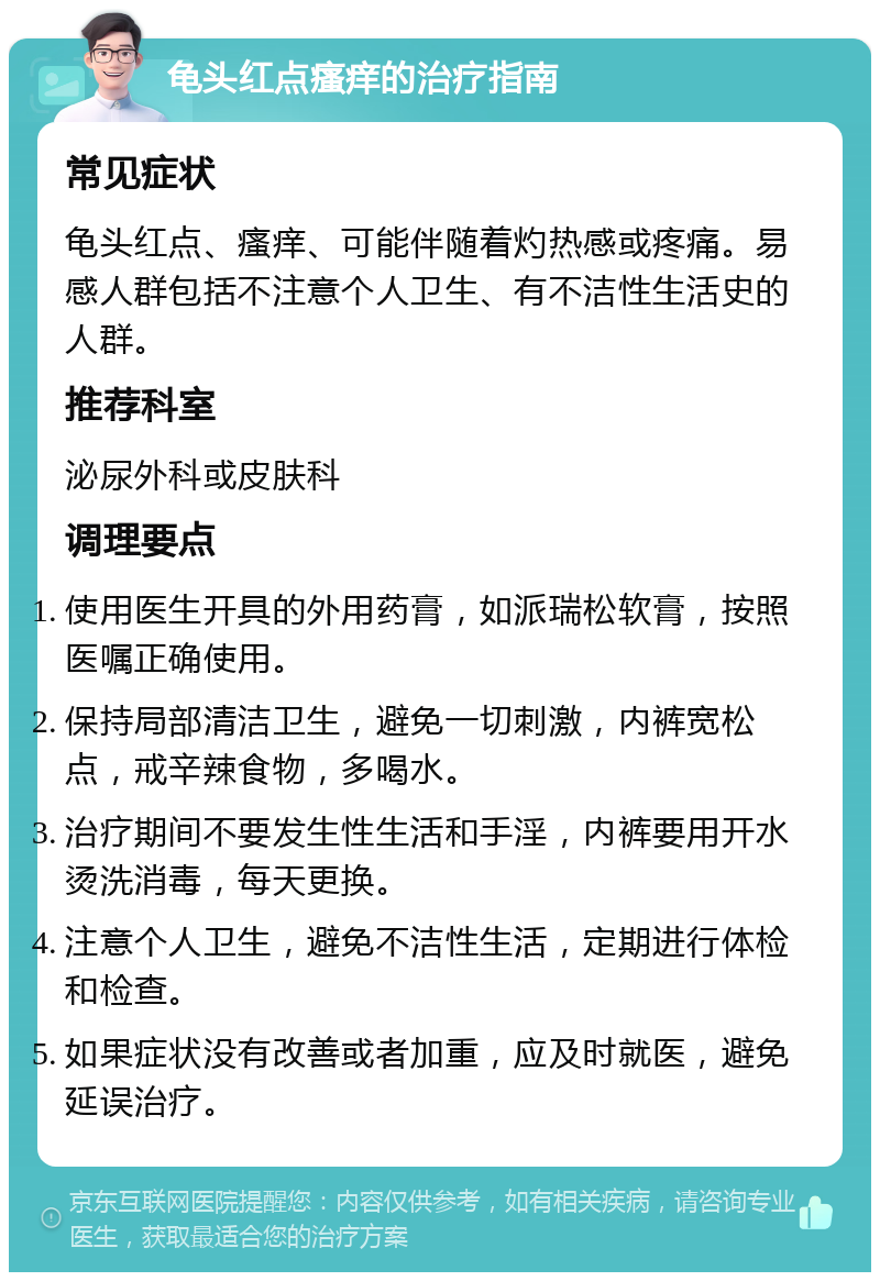 龟头红点瘙痒的治疗指南 常见症状 龟头红点、瘙痒、可能伴随着灼热感或疼痛。易感人群包括不注意个人卫生、有不洁性生活史的人群。 推荐科室 泌尿外科或皮肤科 调理要点 使用医生开具的外用药膏，如派瑞松软膏，按照医嘱正确使用。 保持局部清洁卫生，避免一切刺激，内裤宽松点，戒辛辣食物，多喝水。 治疗期间不要发生性生活和手淫，内裤要用开水烫洗消毒，每天更换。 注意个人卫生，避免不洁性生活，定期进行体检和检查。 如果症状没有改善或者加重，应及时就医，避免延误治疗。