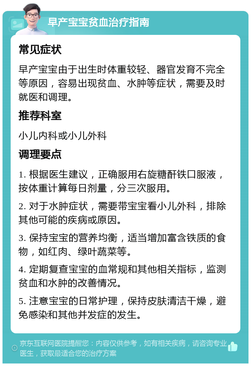 早产宝宝贫血治疗指南 常见症状 早产宝宝由于出生时体重较轻、器官发育不完全等原因，容易出现贫血、水肿等症状，需要及时就医和调理。 推荐科室 小儿内科或小儿外科 调理要点 1. 根据医生建议，正确服用右旋糖酐铁口服液，按体重计算每日剂量，分三次服用。 2. 对于水肿症状，需要带宝宝看小儿外科，排除其他可能的疾病或原因。 3. 保持宝宝的营养均衡，适当增加富含铁质的食物，如红肉、绿叶蔬菜等。 4. 定期复查宝宝的血常规和其他相关指标，监测贫血和水肿的改善情况。 5. 注意宝宝的日常护理，保持皮肤清洁干燥，避免感染和其他并发症的发生。