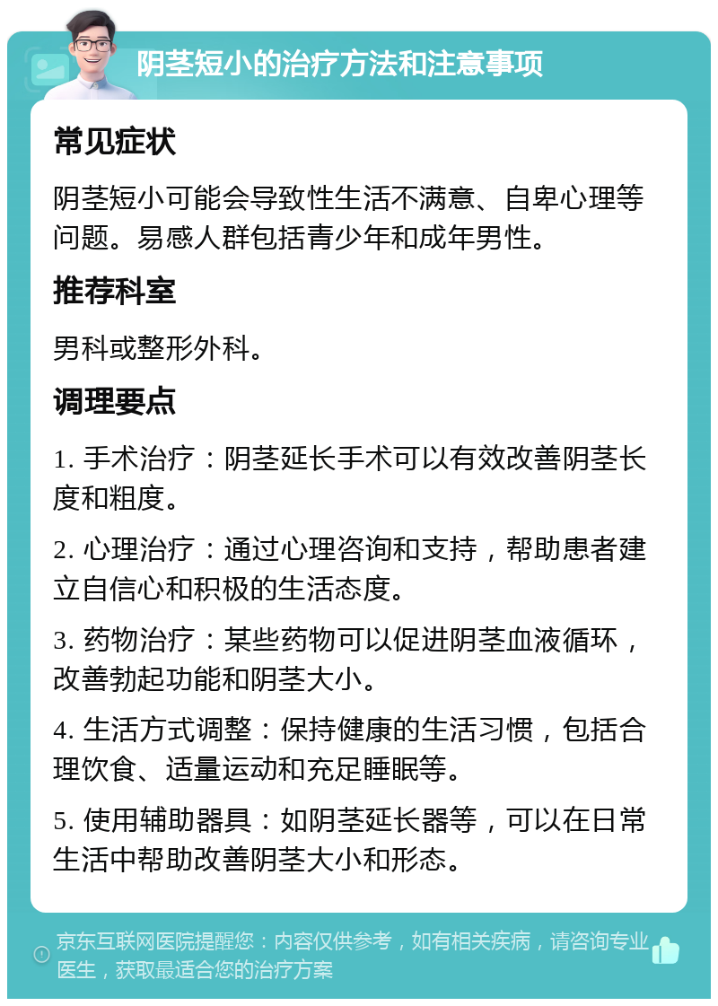 阴茎短小的治疗方法和注意事项 常见症状 阴茎短小可能会导致性生活不满意、自卑心理等问题。易感人群包括青少年和成年男性。 推荐科室 男科或整形外科。 调理要点 1. 手术治疗：阴茎延长手术可以有效改善阴茎长度和粗度。 2. 心理治疗：通过心理咨询和支持，帮助患者建立自信心和积极的生活态度。 3. 药物治疗：某些药物可以促进阴茎血液循环，改善勃起功能和阴茎大小。 4. 生活方式调整：保持健康的生活习惯，包括合理饮食、适量运动和充足睡眠等。 5. 使用辅助器具：如阴茎延长器等，可以在日常生活中帮助改善阴茎大小和形态。