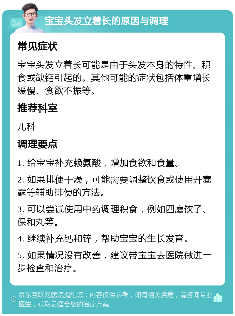 宝宝头发立着长的原因与调理 常见症状 宝宝头发立着长可能是由于头发本身的特性、积食或缺钙引起的。其他可能的症状包括体重增长缓慢、食欲不振等。 推荐科室 儿科 调理要点 1. 给宝宝补充赖氨酸，增加食欲和食量。 2. 如果排便干燥，可能需要调整饮食或使用开塞露等辅助排便的方法。 3. 可以尝试使用中药调理积食，例如四磨饮子、保和丸等。 4. 继续补充钙和锌，帮助宝宝的生长发育。 5. 如果情况没有改善，建议带宝宝去医院做进一步检查和治疗。