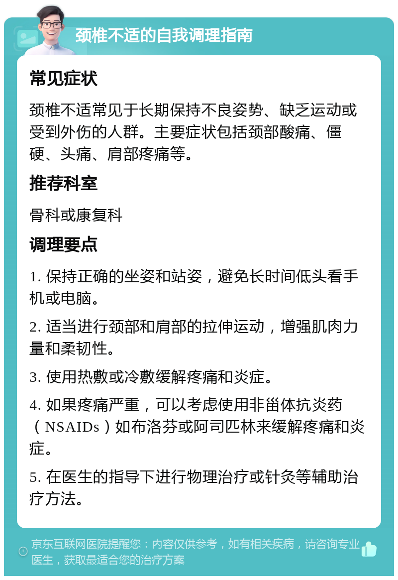 颈椎不适的自我调理指南 常见症状 颈椎不适常见于长期保持不良姿势、缺乏运动或受到外伤的人群。主要症状包括颈部酸痛、僵硬、头痛、肩部疼痛等。 推荐科室 骨科或康复科 调理要点 1. 保持正确的坐姿和站姿，避免长时间低头看手机或电脑。 2. 适当进行颈部和肩部的拉伸运动，增强肌肉力量和柔韧性。 3. 使用热敷或冷敷缓解疼痛和炎症。 4. 如果疼痛严重，可以考虑使用非甾体抗炎药（NSAIDs）如布洛芬或阿司匹林来缓解疼痛和炎症。 5. 在医生的指导下进行物理治疗或针灸等辅助治疗方法。