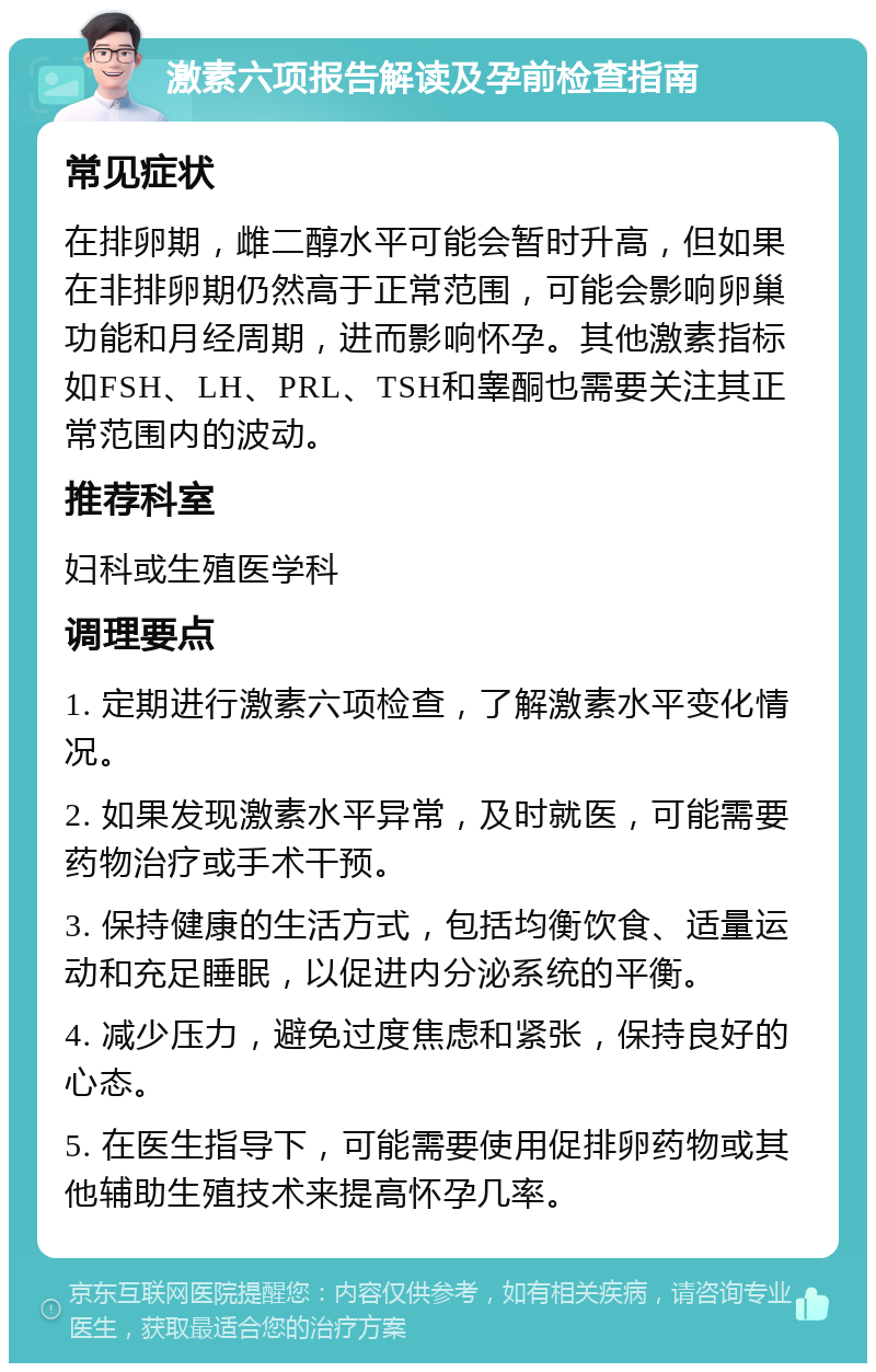 激素六项报告解读及孕前检查指南 常见症状 在排卵期，雌二醇水平可能会暂时升高，但如果在非排卵期仍然高于正常范围，可能会影响卵巢功能和月经周期，进而影响怀孕。其他激素指标如FSH、LH、PRL、TSH和睾酮也需要关注其正常范围内的波动。 推荐科室 妇科或生殖医学科 调理要点 1. 定期进行激素六项检查，了解激素水平变化情况。 2. 如果发现激素水平异常，及时就医，可能需要药物治疗或手术干预。 3. 保持健康的生活方式，包括均衡饮食、适量运动和充足睡眠，以促进内分泌系统的平衡。 4. 减少压力，避免过度焦虑和紧张，保持良好的心态。 5. 在医生指导下，可能需要使用促排卵药物或其他辅助生殖技术来提高怀孕几率。