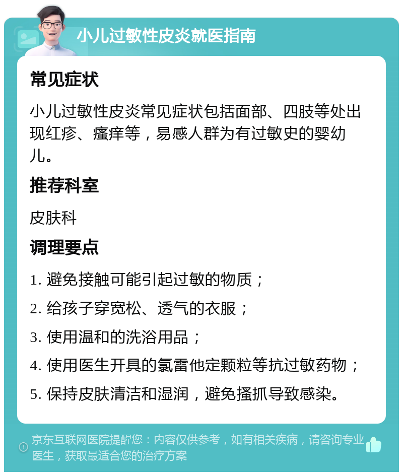 小儿过敏性皮炎就医指南 常见症状 小儿过敏性皮炎常见症状包括面部、四肢等处出现红疹、瘙痒等，易感人群为有过敏史的婴幼儿。 推荐科室 皮肤科 调理要点 1. 避免接触可能引起过敏的物质； 2. 给孩子穿宽松、透气的衣服； 3. 使用温和的洗浴用品； 4. 使用医生开具的氯雷他定颗粒等抗过敏药物； 5. 保持皮肤清洁和湿润，避免搔抓导致感染。