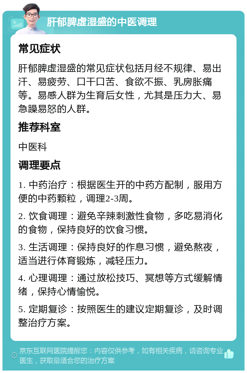 肝郁脾虚湿盛的中医调理 常见症状 肝郁脾虚湿盛的常见症状包括月经不规律、易出汗、易疲劳、口干口苦、食欲不振、乳房胀痛等。易感人群为生育后女性，尤其是压力大、易急躁易怒的人群。 推荐科室 中医科 调理要点 1. 中药治疗：根据医生开的中药方配制，服用方便的中药颗粒，调理2-3周。 2. 饮食调理：避免辛辣刺激性食物，多吃易消化的食物，保持良好的饮食习惯。 3. 生活调理：保持良好的作息习惯，避免熬夜，适当进行体育锻炼，减轻压力。 4. 心理调理：通过放松技巧、冥想等方式缓解情绪，保持心情愉悦。 5. 定期复诊：按照医生的建议定期复诊，及时调整治疗方案。