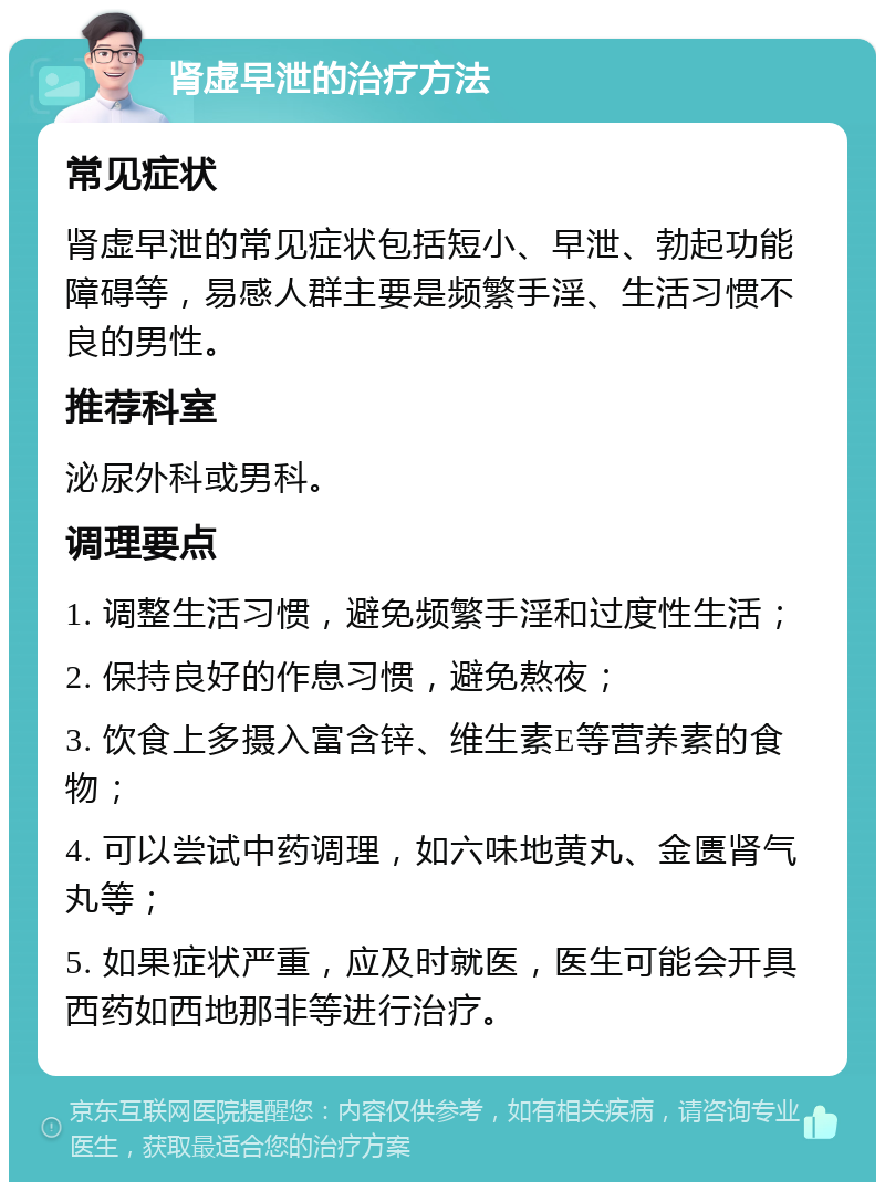 肾虚早泄的治疗方法 常见症状 肾虚早泄的常见症状包括短小、早泄、勃起功能障碍等，易感人群主要是频繁手淫、生活习惯不良的男性。 推荐科室 泌尿外科或男科。 调理要点 1. 调整生活习惯，避免频繁手淫和过度性生活； 2. 保持良好的作息习惯，避免熬夜； 3. 饮食上多摄入富含锌、维生素E等营养素的食物； 4. 可以尝试中药调理，如六味地黄丸、金匮肾气丸等； 5. 如果症状严重，应及时就医，医生可能会开具西药如西地那非等进行治疗。