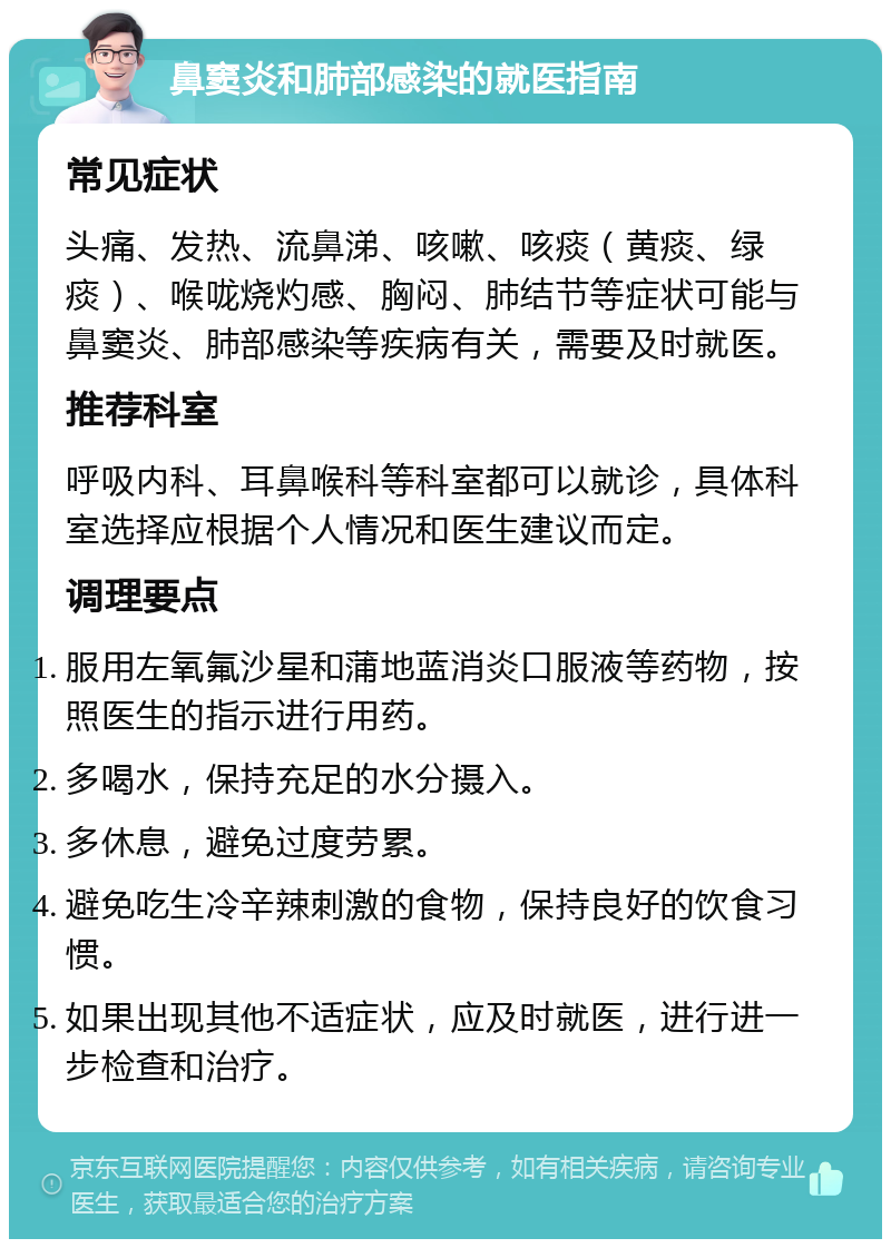 鼻窦炎和肺部感染的就医指南 常见症状 头痛、发热、流鼻涕、咳嗽、咳痰（黄痰、绿痰）、喉咙烧灼感、胸闷、肺结节等症状可能与鼻窦炎、肺部感染等疾病有关，需要及时就医。 推荐科室 呼吸内科、耳鼻喉科等科室都可以就诊，具体科室选择应根据个人情况和医生建议而定。 调理要点 服用左氧氟沙星和蒲地蓝消炎口服液等药物，按照医生的指示进行用药。 多喝水，保持充足的水分摄入。 多休息，避免过度劳累。 避免吃生冷辛辣刺激的食物，保持良好的饮食习惯。 如果出现其他不适症状，应及时就医，进行进一步检查和治疗。