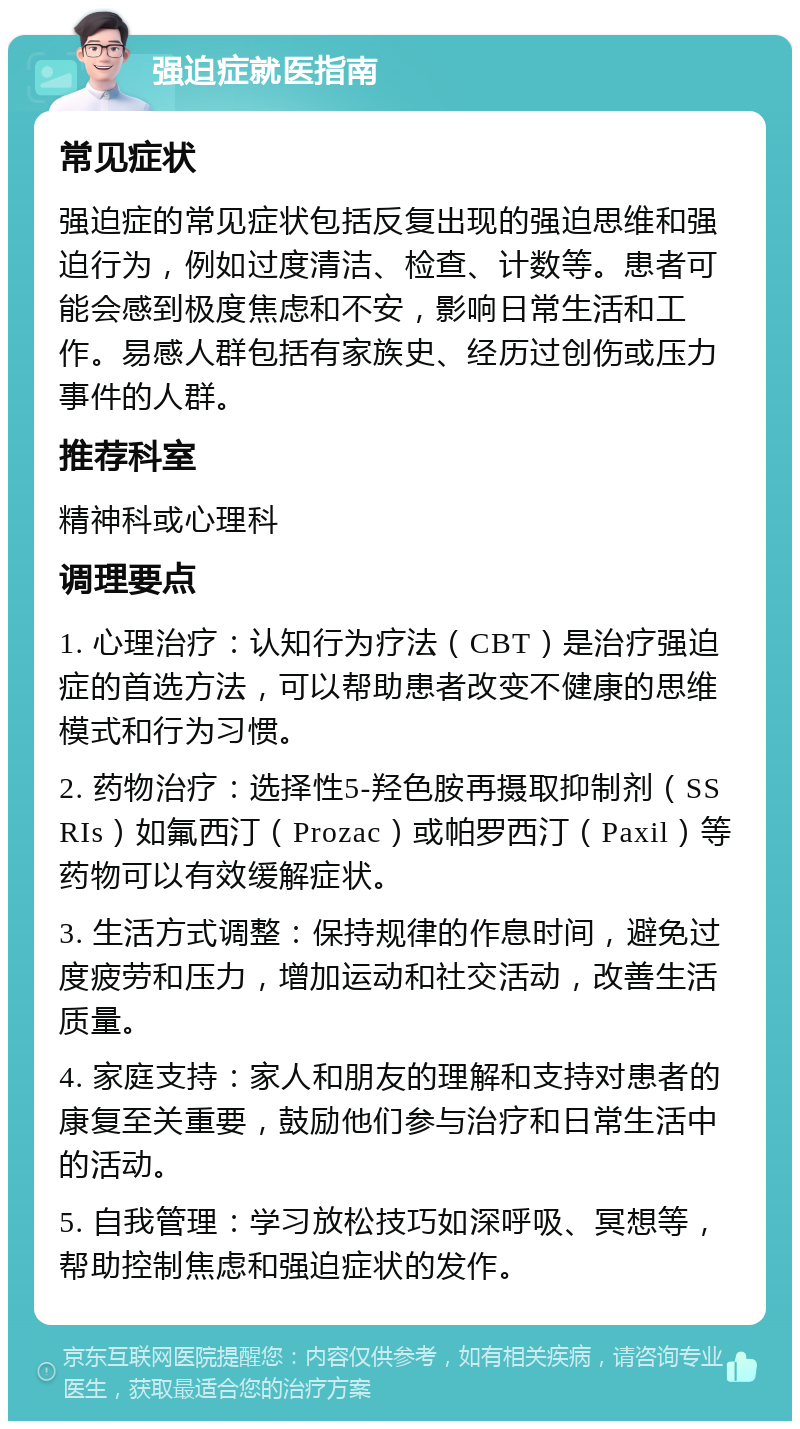 强迫症就医指南 常见症状 强迫症的常见症状包括反复出现的强迫思维和强迫行为，例如过度清洁、检查、计数等。患者可能会感到极度焦虑和不安，影响日常生活和工作。易感人群包括有家族史、经历过创伤或压力事件的人群。 推荐科室 精神科或心理科 调理要点 1. 心理治疗：认知行为疗法（CBT）是治疗强迫症的首选方法，可以帮助患者改变不健康的思维模式和行为习惯。 2. 药物治疗：选择性5-羟色胺再摄取抑制剂（SSRIs）如氟西汀（Prozac）或帕罗西汀（Paxil）等药物可以有效缓解症状。 3. 生活方式调整：保持规律的作息时间，避免过度疲劳和压力，增加运动和社交活动，改善生活质量。 4. 家庭支持：家人和朋友的理解和支持对患者的康复至关重要，鼓励他们参与治疗和日常生活中的活动。 5. 自我管理：学习放松技巧如深呼吸、冥想等，帮助控制焦虑和强迫症状的发作。