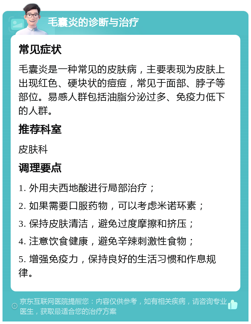 毛囊炎的诊断与治疗 常见症状 毛囊炎是一种常见的皮肤病，主要表现为皮肤上出现红色、硬块状的痘痘，常见于面部、脖子等部位。易感人群包括油脂分泌过多、免疫力低下的人群。 推荐科室 皮肤科 调理要点 1. 外用夫西地酸进行局部治疗； 2. 如果需要口服药物，可以考虑米诺环素； 3. 保持皮肤清洁，避免过度摩擦和挤压； 4. 注意饮食健康，避免辛辣刺激性食物； 5. 增强免疫力，保持良好的生活习惯和作息规律。