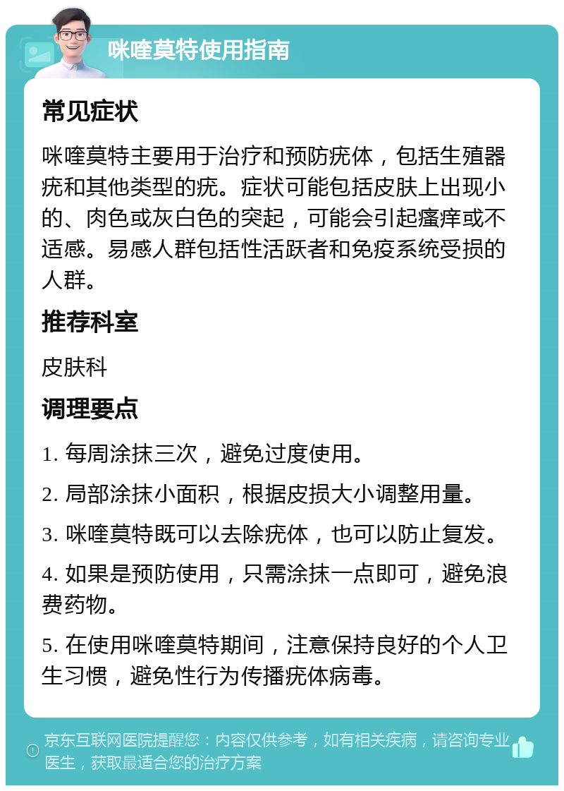 咪喹莫特使用指南 常见症状 咪喹莫特主要用于治疗和预防疣体，包括生殖器疣和其他类型的疣。症状可能包括皮肤上出现小的、肉色或灰白色的突起，可能会引起瘙痒或不适感。易感人群包括性活跃者和免疫系统受损的人群。 推荐科室 皮肤科 调理要点 1. 每周涂抹三次，避免过度使用。 2. 局部涂抹小面积，根据皮损大小调整用量。 3. 咪喹莫特既可以去除疣体，也可以防止复发。 4. 如果是预防使用，只需涂抹一点即可，避免浪费药物。 5. 在使用咪喹莫特期间，注意保持良好的个人卫生习惯，避免性行为传播疣体病毒。