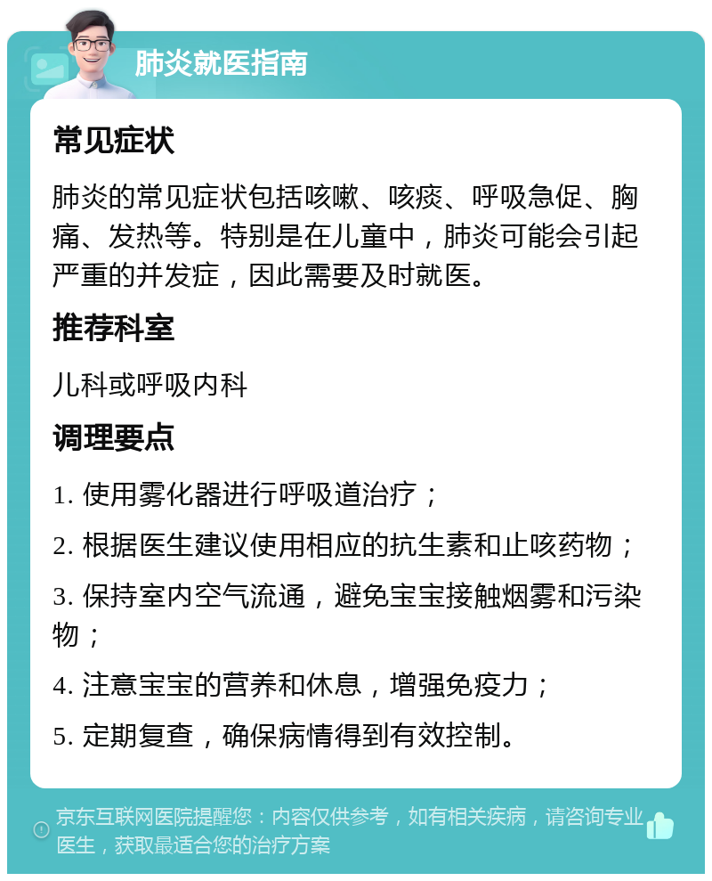 肺炎就医指南 常见症状 肺炎的常见症状包括咳嗽、咳痰、呼吸急促、胸痛、发热等。特别是在儿童中，肺炎可能会引起严重的并发症，因此需要及时就医。 推荐科室 儿科或呼吸内科 调理要点 1. 使用雾化器进行呼吸道治疗； 2. 根据医生建议使用相应的抗生素和止咳药物； 3. 保持室内空气流通，避免宝宝接触烟雾和污染物； 4. 注意宝宝的营养和休息，增强免疫力； 5. 定期复查，确保病情得到有效控制。