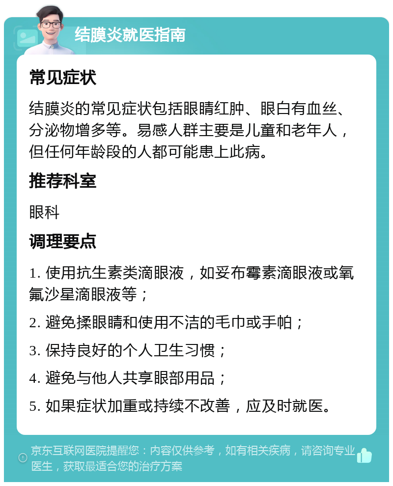 结膜炎就医指南 常见症状 结膜炎的常见症状包括眼睛红肿、眼白有血丝、分泌物增多等。易感人群主要是儿童和老年人，但任何年龄段的人都可能患上此病。 推荐科室 眼科 调理要点 1. 使用抗生素类滴眼液，如妥布霉素滴眼液或氧氟沙星滴眼液等； 2. 避免揉眼睛和使用不洁的毛巾或手帕； 3. 保持良好的个人卫生习惯； 4. 避免与他人共享眼部用品； 5. 如果症状加重或持续不改善，应及时就医。