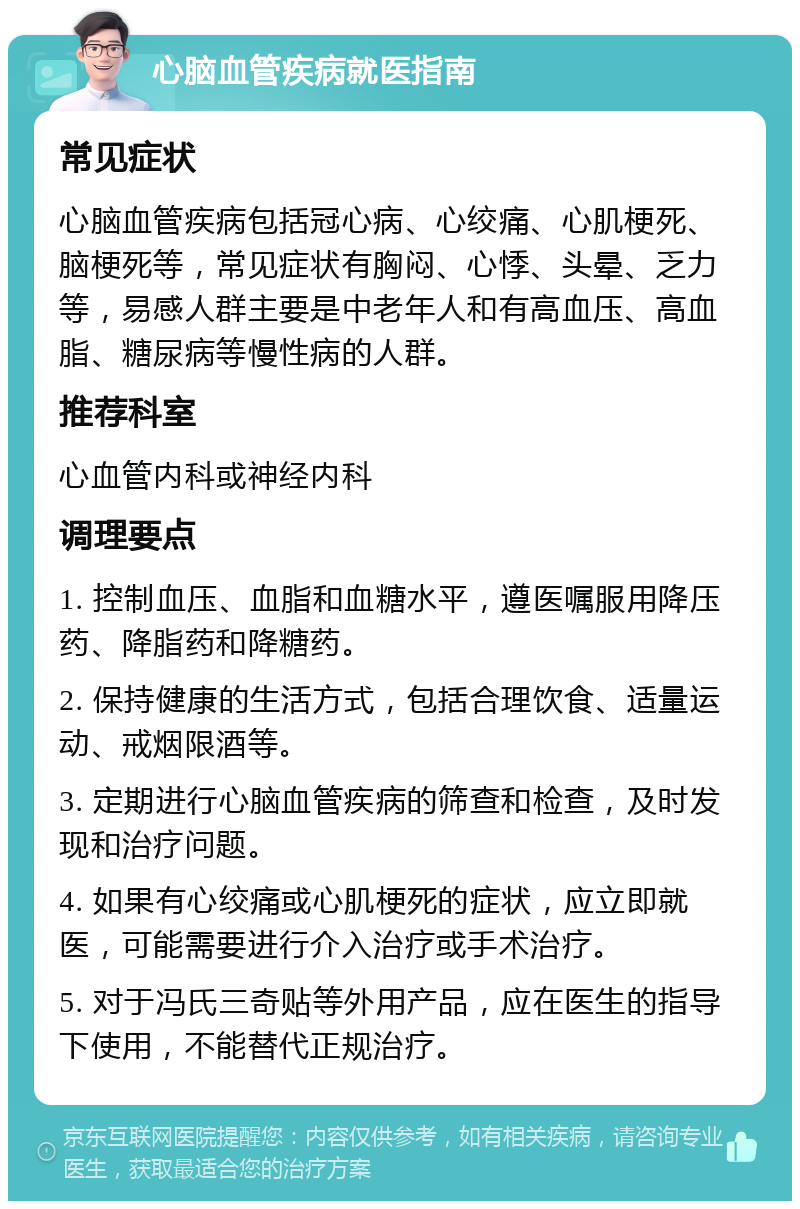 心脑血管疾病就医指南 常见症状 心脑血管疾病包括冠心病、心绞痛、心肌梗死、脑梗死等，常见症状有胸闷、心悸、头晕、乏力等，易感人群主要是中老年人和有高血压、高血脂、糖尿病等慢性病的人群。 推荐科室 心血管内科或神经内科 调理要点 1. 控制血压、血脂和血糖水平，遵医嘱服用降压药、降脂药和降糖药。 2. 保持健康的生活方式，包括合理饮食、适量运动、戒烟限酒等。 3. 定期进行心脑血管疾病的筛查和检查，及时发现和治疗问题。 4. 如果有心绞痛或心肌梗死的症状，应立即就医，可能需要进行介入治疗或手术治疗。 5. 对于冯氏三奇贴等外用产品，应在医生的指导下使用，不能替代正规治疗。