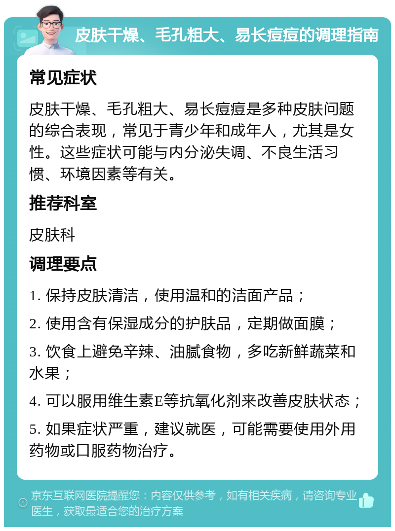 皮肤干燥、毛孔粗大、易长痘痘的调理指南 常见症状 皮肤干燥、毛孔粗大、易长痘痘是多种皮肤问题的综合表现，常见于青少年和成年人，尤其是女性。这些症状可能与内分泌失调、不良生活习惯、环境因素等有关。 推荐科室 皮肤科 调理要点 1. 保持皮肤清洁，使用温和的洁面产品； 2. 使用含有保湿成分的护肤品，定期做面膜； 3. 饮食上避免辛辣、油腻食物，多吃新鲜蔬菜和水果； 4. 可以服用维生素E等抗氧化剂来改善皮肤状态； 5. 如果症状严重，建议就医，可能需要使用外用药物或口服药物治疗。