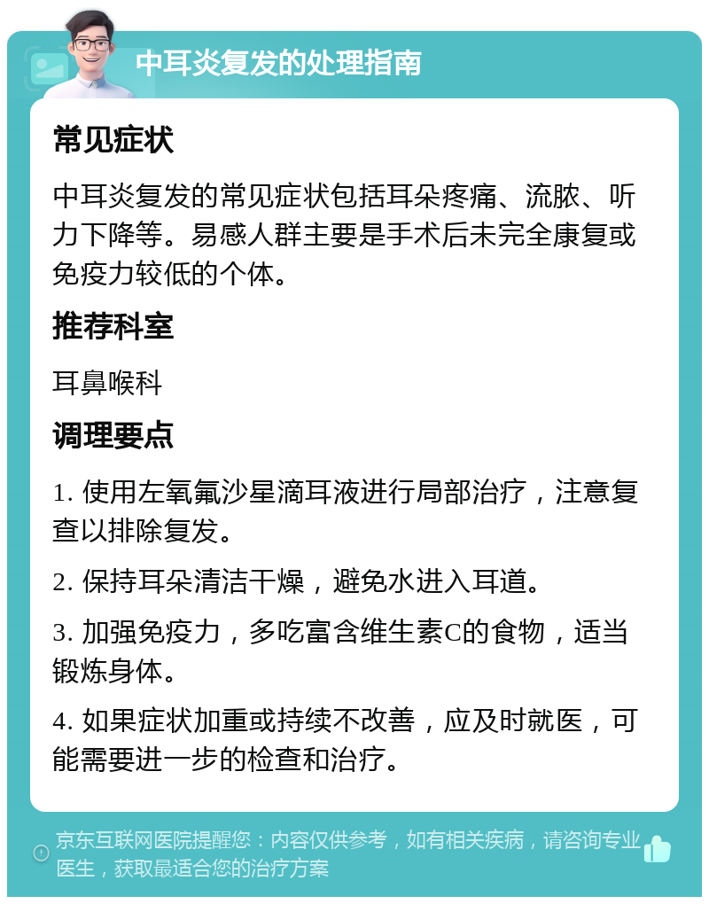 中耳炎复发的处理指南 常见症状 中耳炎复发的常见症状包括耳朵疼痛、流脓、听力下降等。易感人群主要是手术后未完全康复或免疫力较低的个体。 推荐科室 耳鼻喉科 调理要点 1. 使用左氧氟沙星滴耳液进行局部治疗，注意复查以排除复发。 2. 保持耳朵清洁干燥，避免水进入耳道。 3. 加强免疫力，多吃富含维生素C的食物，适当锻炼身体。 4. 如果症状加重或持续不改善，应及时就医，可能需要进一步的检查和治疗。