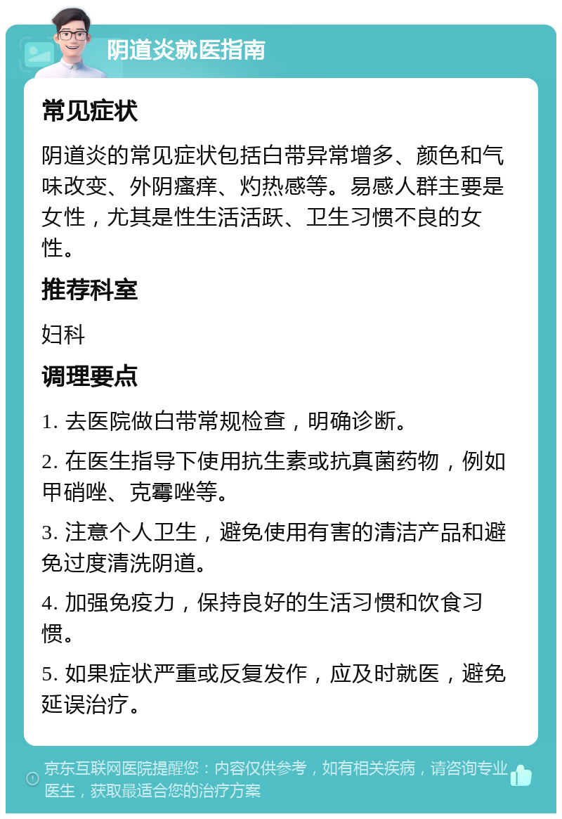 阴道炎就医指南 常见症状 阴道炎的常见症状包括白带异常增多、颜色和气味改变、外阴瘙痒、灼热感等。易感人群主要是女性，尤其是性生活活跃、卫生习惯不良的女性。 推荐科室 妇科 调理要点 1. 去医院做白带常规检查，明确诊断。 2. 在医生指导下使用抗生素或抗真菌药物，例如甲硝唑、克霉唑等。 3. 注意个人卫生，避免使用有害的清洁产品和避免过度清洗阴道。 4. 加强免疫力，保持良好的生活习惯和饮食习惯。 5. 如果症状严重或反复发作，应及时就医，避免延误治疗。