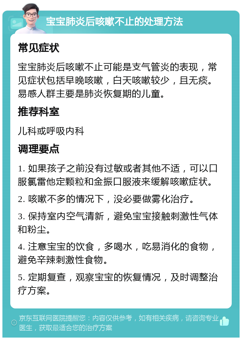 宝宝肺炎后咳嗽不止的处理方法 常见症状 宝宝肺炎后咳嗽不止可能是支气管炎的表现，常见症状包括早晚咳嗽，白天咳嗽较少，且无痰。易感人群主要是肺炎恢复期的儿童。 推荐科室 儿科或呼吸内科 调理要点 1. 如果孩子之前没有过敏或者其他不适，可以口服氯雷他定颗粒和金振口服液来缓解咳嗽症状。 2. 咳嗽不多的情况下，没必要做雾化治疗。 3. 保持室内空气清新，避免宝宝接触刺激性气体和粉尘。 4. 注意宝宝的饮食，多喝水，吃易消化的食物，避免辛辣刺激性食物。 5. 定期复查，观察宝宝的恢复情况，及时调整治疗方案。