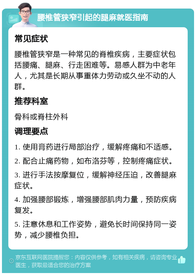 腰椎管狭窄引起的腿麻就医指南 常见症状 腰椎管狭窄是一种常见的脊椎疾病，主要症状包括腰痛、腿麻、行走困难等。易感人群为中老年人，尤其是长期从事重体力劳动或久坐不动的人群。 推荐科室 骨科或脊柱外科 调理要点 1. 使用膏药进行局部治疗，缓解疼痛和不适感。 2. 配合止痛药物，如布洛芬等，控制疼痛症状。 3. 进行手法按摩复位，缓解神经压迫，改善腿麻症状。 4. 加强腰部锻炼，增强腰部肌肉力量，预防疾病复发。 5. 注意休息和工作姿势，避免长时间保持同一姿势，减少腰椎负担。