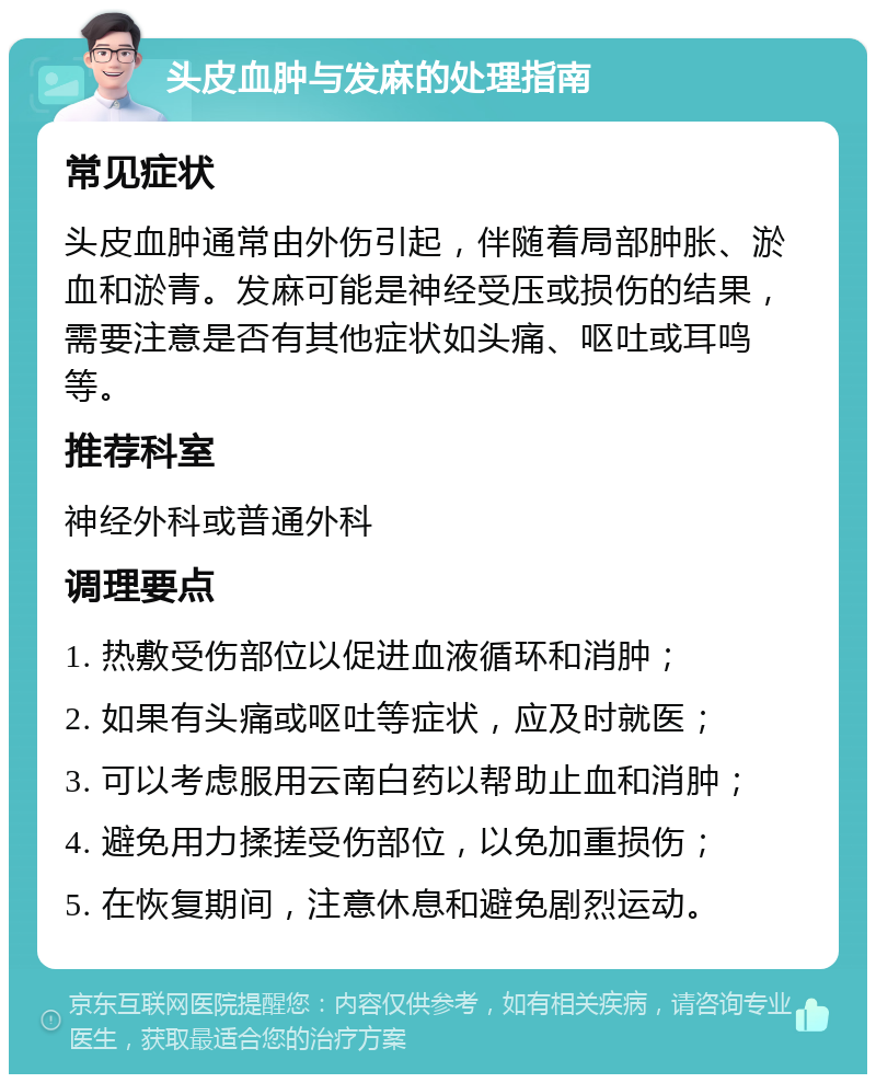 头皮血肿与发麻的处理指南 常见症状 头皮血肿通常由外伤引起，伴随着局部肿胀、淤血和淤青。发麻可能是神经受压或损伤的结果，需要注意是否有其他症状如头痛、呕吐或耳鸣等。 推荐科室 神经外科或普通外科 调理要点 1. 热敷受伤部位以促进血液循环和消肿； 2. 如果有头痛或呕吐等症状，应及时就医； 3. 可以考虑服用云南白药以帮助止血和消肿； 4. 避免用力揉搓受伤部位，以免加重损伤； 5. 在恢复期间，注意休息和避免剧烈运动。