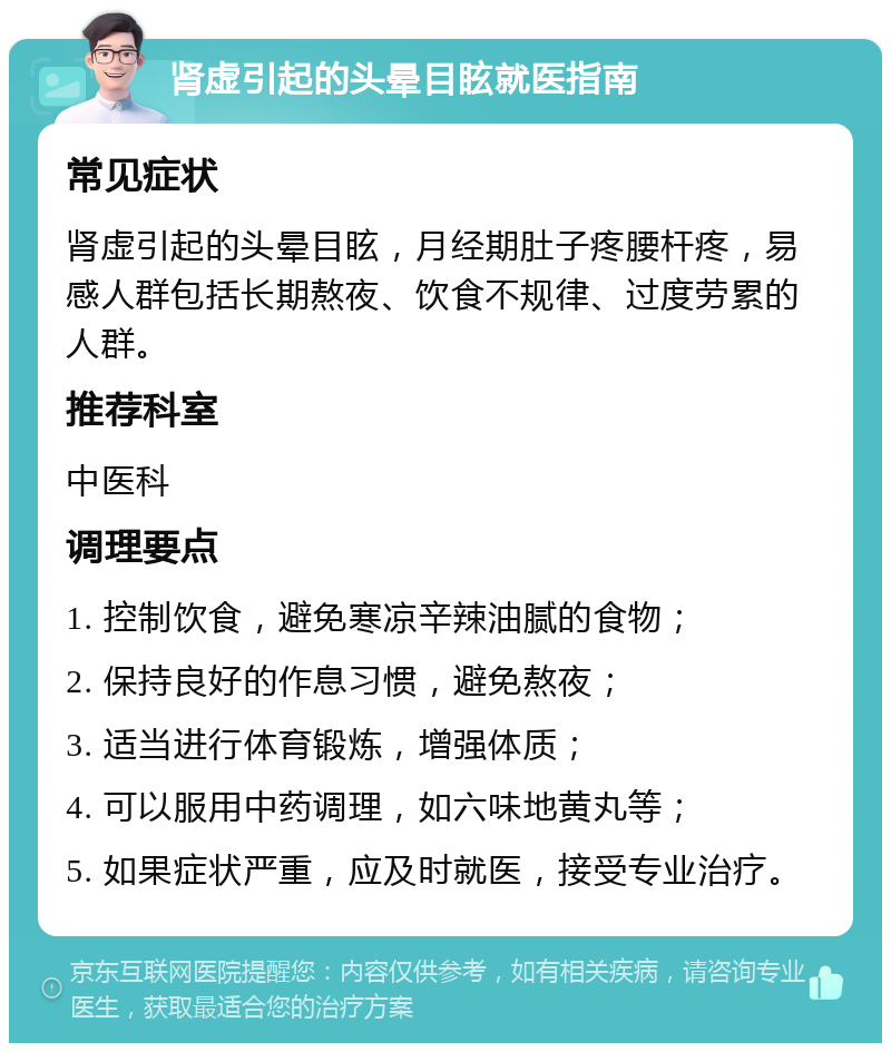 肾虚引起的头晕目眩就医指南 常见症状 肾虚引起的头晕目眩，月经期肚子疼腰杆疼，易感人群包括长期熬夜、饮食不规律、过度劳累的人群。 推荐科室 中医科 调理要点 1. 控制饮食，避免寒凉辛辣油腻的食物； 2. 保持良好的作息习惯，避免熬夜； 3. 适当进行体育锻炼，增强体质； 4. 可以服用中药调理，如六味地黄丸等； 5. 如果症状严重，应及时就医，接受专业治疗。