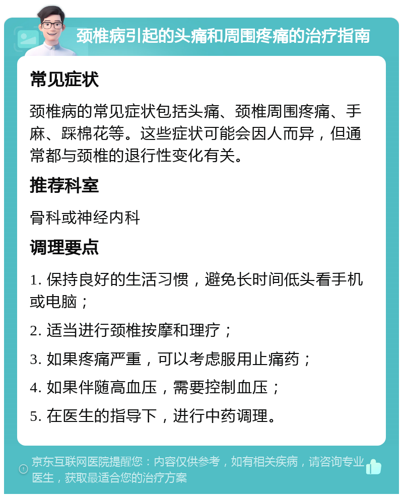 颈椎病引起的头痛和周围疼痛的治疗指南 常见症状 颈椎病的常见症状包括头痛、颈椎周围疼痛、手麻、踩棉花等。这些症状可能会因人而异，但通常都与颈椎的退行性变化有关。 推荐科室 骨科或神经内科 调理要点 1. 保持良好的生活习惯，避免长时间低头看手机或电脑； 2. 适当进行颈椎按摩和理疗； 3. 如果疼痛严重，可以考虑服用止痛药； 4. 如果伴随高血压，需要控制血压； 5. 在医生的指导下，进行中药调理。