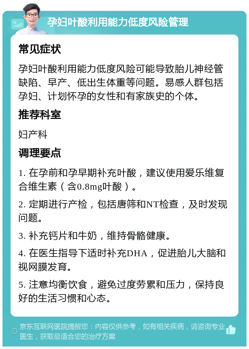 孕妇叶酸利用能力低度风险管理 常见症状 孕妇叶酸利用能力低度风险可能导致胎儿神经管缺陷、早产、低出生体重等问题。易感人群包括孕妇、计划怀孕的女性和有家族史的个体。 推荐科室 妇产科 调理要点 1. 在孕前和孕早期补充叶酸，建议使用爱乐维复合维生素（含0.8mg叶酸）。 2. 定期进行产检，包括唐筛和NT检查，及时发现问题。 3. 补充钙片和牛奶，维持骨骼健康。 4. 在医生指导下适时补充DHA，促进胎儿大脑和视网膜发育。 5. 注意均衡饮食，避免过度劳累和压力，保持良好的生活习惯和心态。