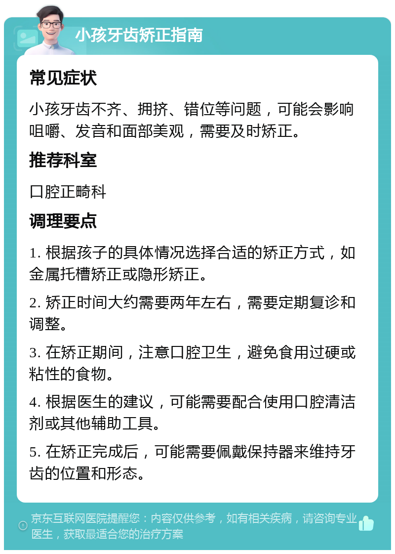 小孩牙齿矫正指南 常见症状 小孩牙齿不齐、拥挤、错位等问题，可能会影响咀嚼、发音和面部美观，需要及时矫正。 推荐科室 口腔正畸科 调理要点 1. 根据孩子的具体情况选择合适的矫正方式，如金属托槽矫正或隐形矫正。 2. 矫正时间大约需要两年左右，需要定期复诊和调整。 3. 在矫正期间，注意口腔卫生，避免食用过硬或粘性的食物。 4. 根据医生的建议，可能需要配合使用口腔清洁剂或其他辅助工具。 5. 在矫正完成后，可能需要佩戴保持器来维持牙齿的位置和形态。