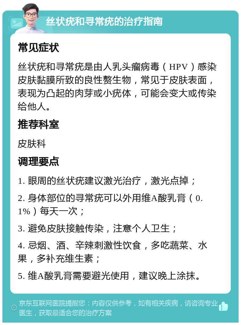 丝状疣和寻常疣的治疗指南 常见症状 丝状疣和寻常疣是由人乳头瘤病毒（HPV）感染皮肤黏膜所致的良性赘生物，常见于皮肤表面，表现为凸起的肉芽或小疣体，可能会变大或传染给他人。 推荐科室 皮肤科 调理要点 1. 眼周的丝状疣建议激光治疗，激光点掉； 2. 身体部位的寻常疣可以外用维A酸乳膏（0.1%）每天一次； 3. 避免皮肤接触传染，注意个人卫生； 4. 忌烟、酒、辛辣刺激性饮食，多吃蔬菜、水果，多补充维生素； 5. 维A酸乳膏需要避光使用，建议晚上涂抹。