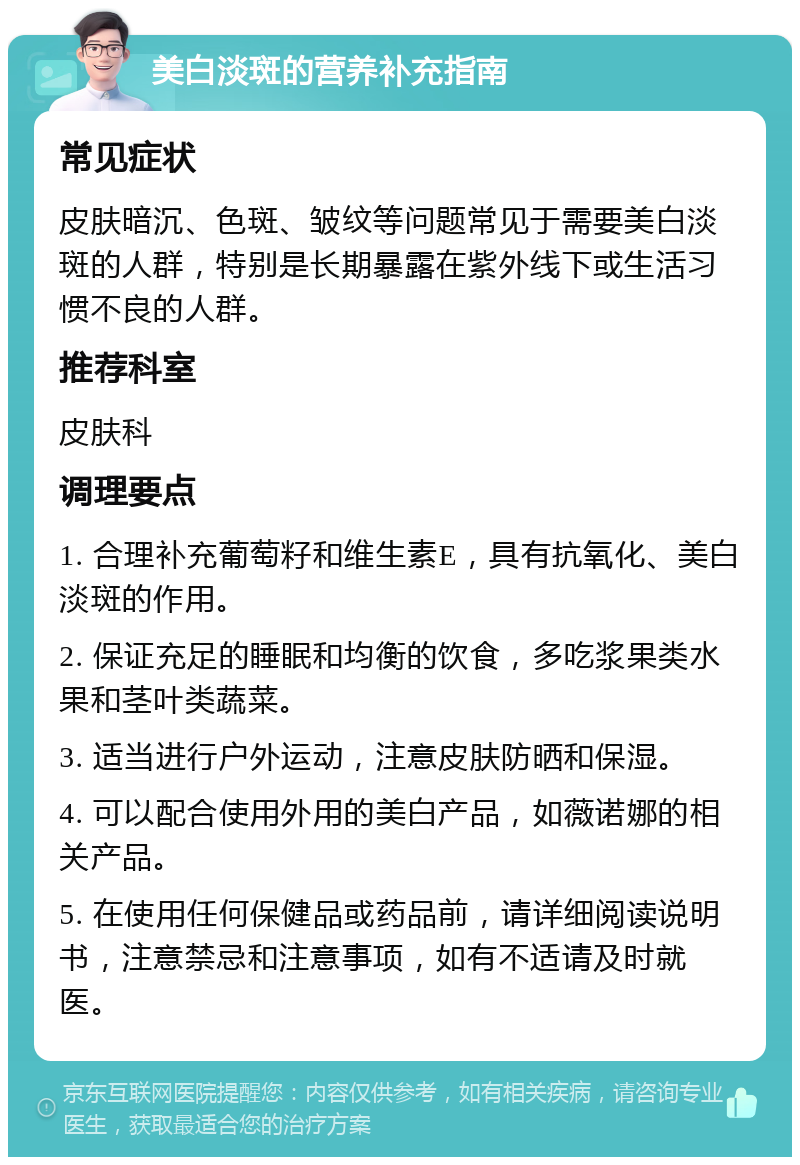 美白淡斑的营养补充指南 常见症状 皮肤暗沉、色斑、皱纹等问题常见于需要美白淡斑的人群，特别是长期暴露在紫外线下或生活习惯不良的人群。 推荐科室 皮肤科 调理要点 1. 合理补充葡萄籽和维生素E，具有抗氧化、美白淡斑的作用。 2. 保证充足的睡眠和均衡的饮食，多吃浆果类水果和茎叶类蔬菜。 3. 适当进行户外运动，注意皮肤防晒和保湿。 4. 可以配合使用外用的美白产品，如薇诺娜的相关产品。 5. 在使用任何保健品或药品前，请详细阅读说明书，注意禁忌和注意事项，如有不适请及时就医。