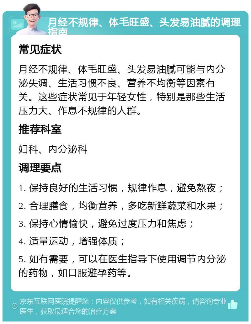 月经不规律、体毛旺盛、头发易油腻的调理指南 常见症状 月经不规律、体毛旺盛、头发易油腻可能与内分泌失调、生活习惯不良、营养不均衡等因素有关。这些症状常见于年轻女性，特别是那些生活压力大、作息不规律的人群。 推荐科室 妇科、内分泌科 调理要点 1. 保持良好的生活习惯，规律作息，避免熬夜； 2. 合理膳食，均衡营养，多吃新鲜蔬菜和水果； 3. 保持心情愉快，避免过度压力和焦虑； 4. 适量运动，增强体质； 5. 如有需要，可以在医生指导下使用调节内分泌的药物，如口服避孕药等。