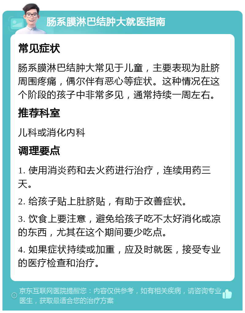 肠系膜淋巴结肿大就医指南 常见症状 肠系膜淋巴结肿大常见于儿童，主要表现为肚脐周围疼痛，偶尔伴有恶心等症状。这种情况在这个阶段的孩子中非常多见，通常持续一周左右。 推荐科室 儿科或消化内科 调理要点 1. 使用消炎药和去火药进行治疗，连续用药三天。 2. 给孩子贴上肚脐贴，有助于改善症状。 3. 饮食上要注意，避免给孩子吃不太好消化或凉的东西，尤其在这个期间要少吃点。 4. 如果症状持续或加重，应及时就医，接受专业的医疗检查和治疗。