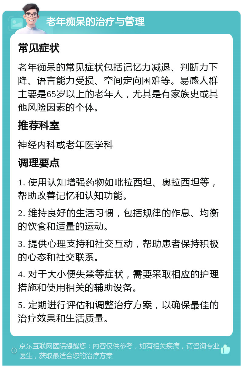 老年痴呆的治疗与管理 常见症状 老年痴呆的常见症状包括记忆力减退、判断力下降、语言能力受损、空间定向困难等。易感人群主要是65岁以上的老年人，尤其是有家族史或其他风险因素的个体。 推荐科室 神经内科或老年医学科 调理要点 1. 使用认知增强药物如吡拉西坦、奥拉西坦等，帮助改善记忆和认知功能。 2. 维持良好的生活习惯，包括规律的作息、均衡的饮食和适量的运动。 3. 提供心理支持和社交互动，帮助患者保持积极的心态和社交联系。 4. 对于大小便失禁等症状，需要采取相应的护理措施和使用相关的辅助设备。 5. 定期进行评估和调整治疗方案，以确保最佳的治疗效果和生活质量。