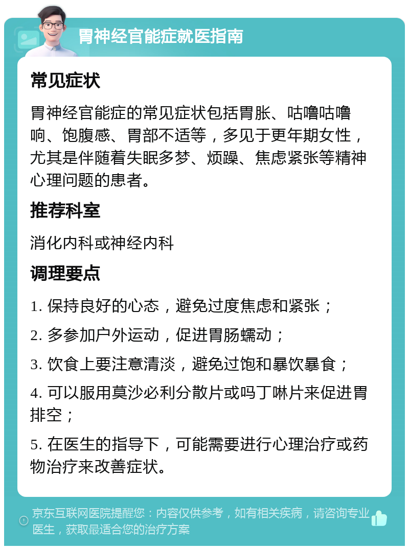 胃神经官能症就医指南 常见症状 胃神经官能症的常见症状包括胃胀、咕噜咕噜响、饱腹感、胃部不适等，多见于更年期女性，尤其是伴随着失眠多梦、烦躁、焦虑紧张等精神心理问题的患者。 推荐科室 消化内科或神经内科 调理要点 1. 保持良好的心态，避免过度焦虑和紧张； 2. 多参加户外运动，促进胃肠蠕动； 3. 饮食上要注意清淡，避免过饱和暴饮暴食； 4. 可以服用莫沙必利分散片或吗丁啉片来促进胃排空； 5. 在医生的指导下，可能需要进行心理治疗或药物治疗来改善症状。