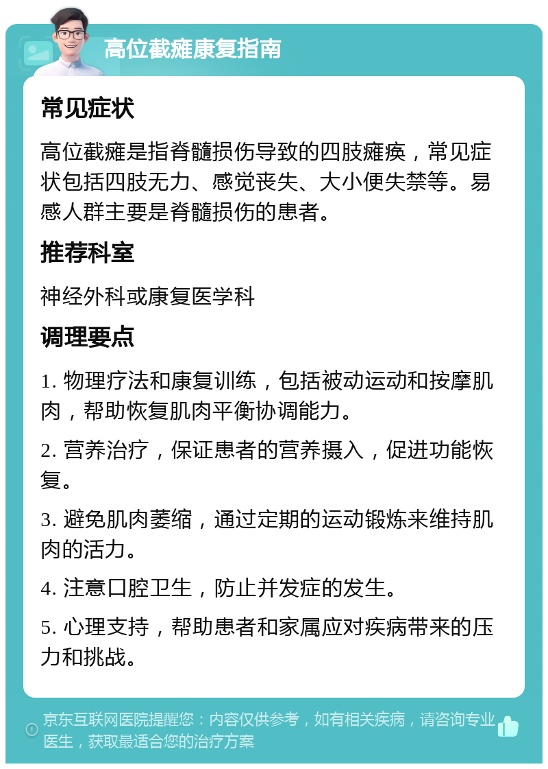 高位截瘫康复指南 常见症状 高位截瘫是指脊髓损伤导致的四肢瘫痪，常见症状包括四肢无力、感觉丧失、大小便失禁等。易感人群主要是脊髓损伤的患者。 推荐科室 神经外科或康复医学科 调理要点 1. 物理疗法和康复训练，包括被动运动和按摩肌肉，帮助恢复肌肉平衡协调能力。 2. 营养治疗，保证患者的营养摄入，促进功能恢复。 3. 避免肌肉萎缩，通过定期的运动锻炼来维持肌肉的活力。 4. 注意口腔卫生，防止并发症的发生。 5. 心理支持，帮助患者和家属应对疾病带来的压力和挑战。