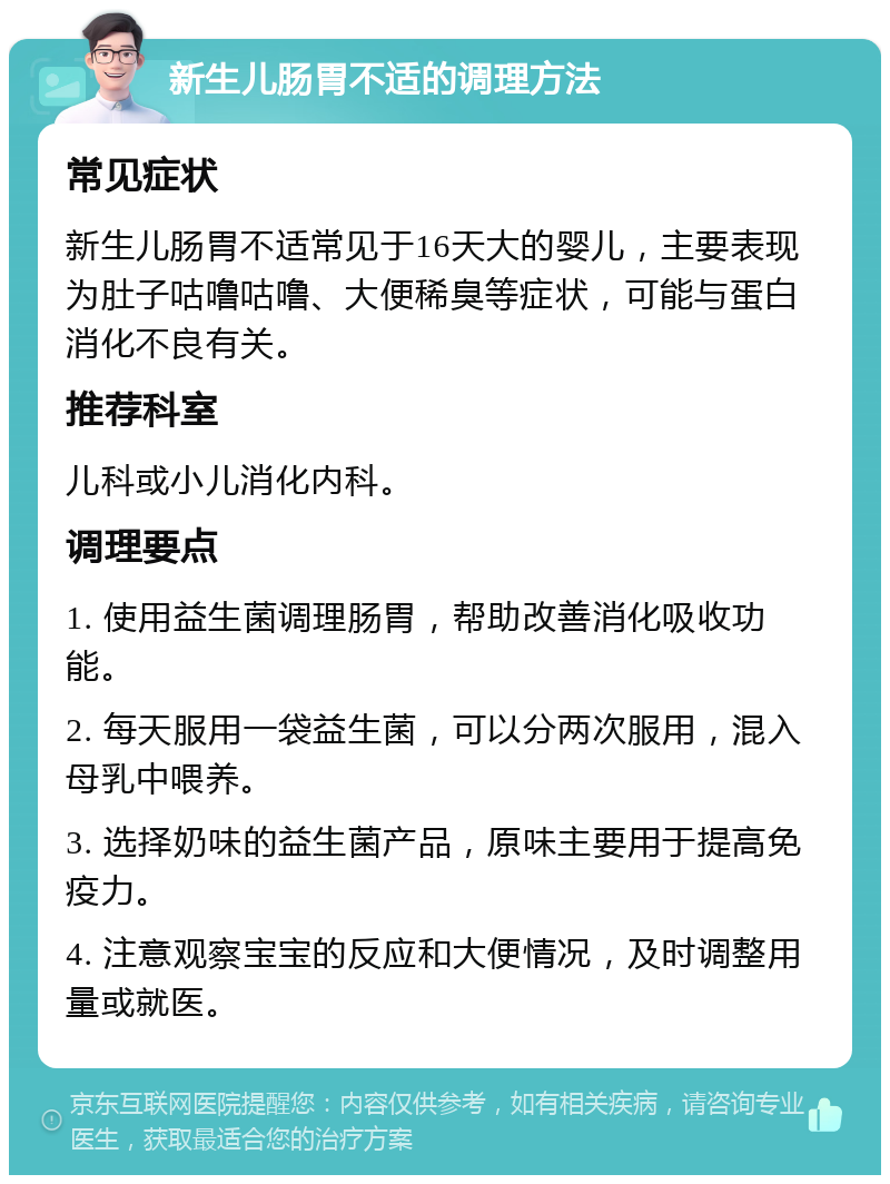 新生儿肠胃不适的调理方法 常见症状 新生儿肠胃不适常见于16天大的婴儿，主要表现为肚子咕噜咕噜、大便稀臭等症状，可能与蛋白消化不良有关。 推荐科室 儿科或小儿消化内科。 调理要点 1. 使用益生菌调理肠胃，帮助改善消化吸收功能。 2. 每天服用一袋益生菌，可以分两次服用，混入母乳中喂养。 3. 选择奶味的益生菌产品，原味主要用于提高免疫力。 4. 注意观察宝宝的反应和大便情况，及时调整用量或就医。