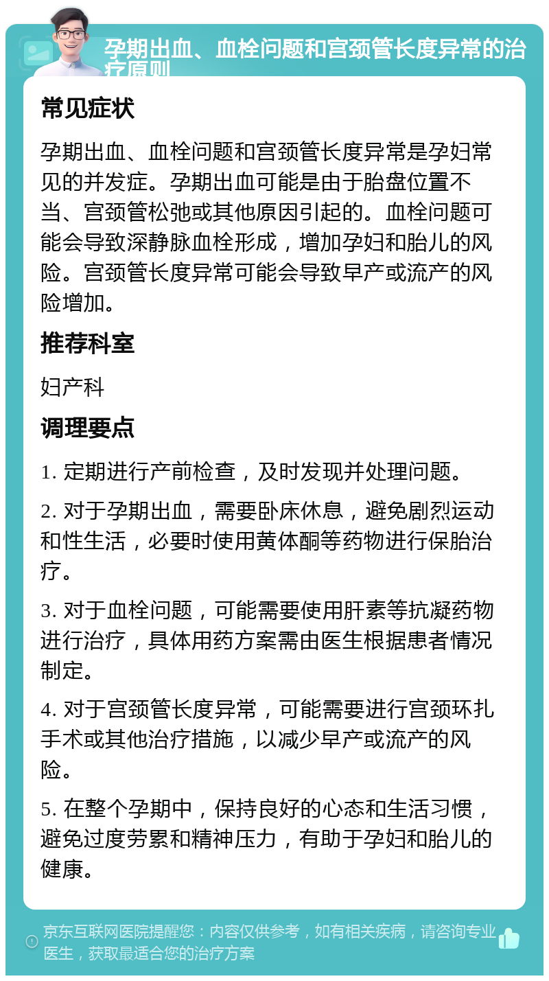 孕期出血、血栓问题和宫颈管长度异常的治疗原则 常见症状 孕期出血、血栓问题和宫颈管长度异常是孕妇常见的并发症。孕期出血可能是由于胎盘位置不当、宫颈管松弛或其他原因引起的。血栓问题可能会导致深静脉血栓形成，增加孕妇和胎儿的风险。宫颈管长度异常可能会导致早产或流产的风险增加。 推荐科室 妇产科 调理要点 1. 定期进行产前检查，及时发现并处理问题。 2. 对于孕期出血，需要卧床休息，避免剧烈运动和性生活，必要时使用黄体酮等药物进行保胎治疗。 3. 对于血栓问题，可能需要使用肝素等抗凝药物进行治疗，具体用药方案需由医生根据患者情况制定。 4. 对于宫颈管长度异常，可能需要进行宫颈环扎手术或其他治疗措施，以减少早产或流产的风险。 5. 在整个孕期中，保持良好的心态和生活习惯，避免过度劳累和精神压力，有助于孕妇和胎儿的健康。