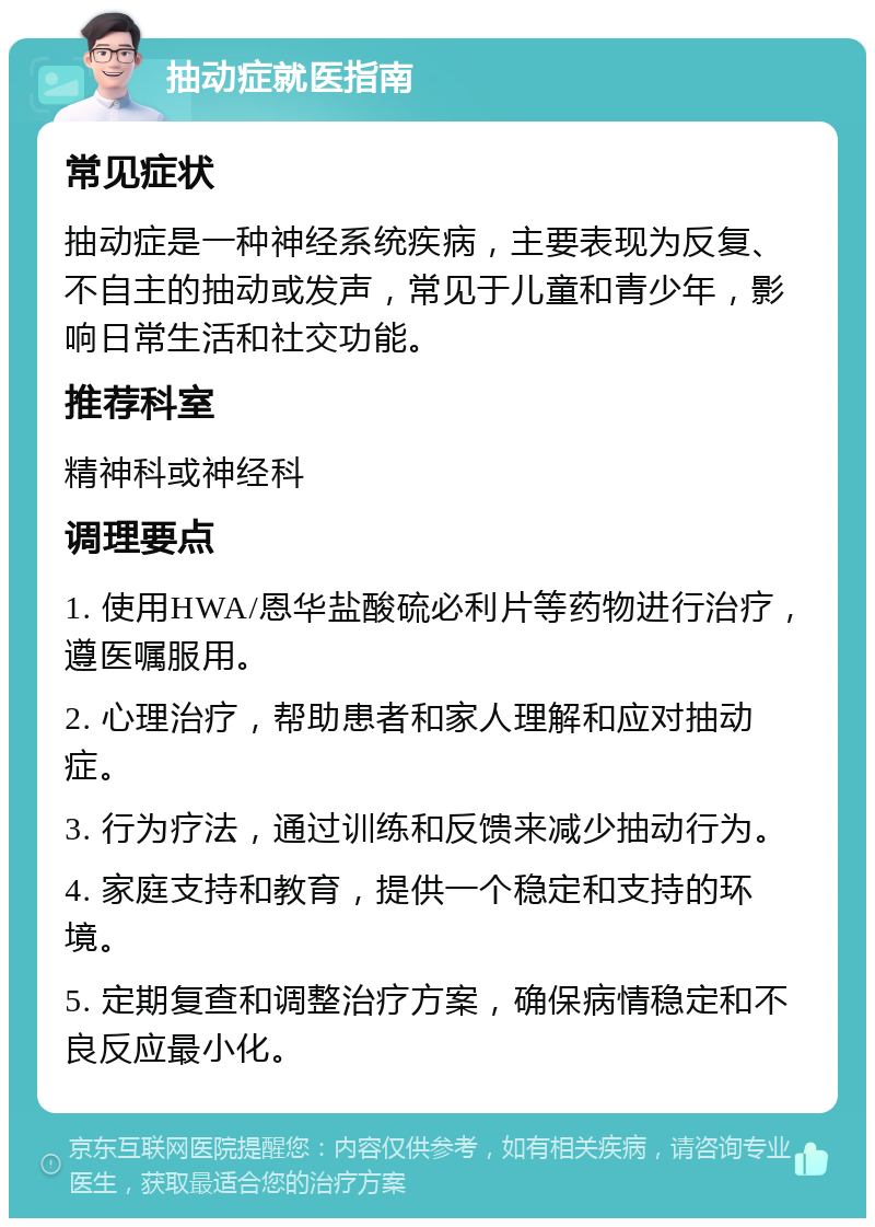 抽动症就医指南 常见症状 抽动症是一种神经系统疾病，主要表现为反复、不自主的抽动或发声，常见于儿童和青少年，影响日常生活和社交功能。 推荐科室 精神科或神经科 调理要点 1. 使用HWA/恩华盐酸硫必利片等药物进行治疗，遵医嘱服用。 2. 心理治疗，帮助患者和家人理解和应对抽动症。 3. 行为疗法，通过训练和反馈来减少抽动行为。 4. 家庭支持和教育，提供一个稳定和支持的环境。 5. 定期复查和调整治疗方案，确保病情稳定和不良反应最小化。