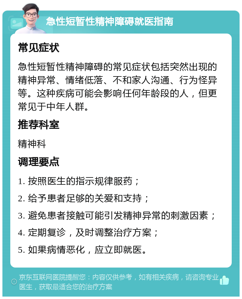 急性短暂性精神障碍就医指南 常见症状 急性短暂性精神障碍的常见症状包括突然出现的精神异常、情绪低落、不和家人沟通、行为怪异等。这种疾病可能会影响任何年龄段的人，但更常见于中年人群。 推荐科室 精神科 调理要点 1. 按照医生的指示规律服药； 2. 给予患者足够的关爱和支持； 3. 避免患者接触可能引发精神异常的刺激因素； 4. 定期复诊，及时调整治疗方案； 5. 如果病情恶化，应立即就医。