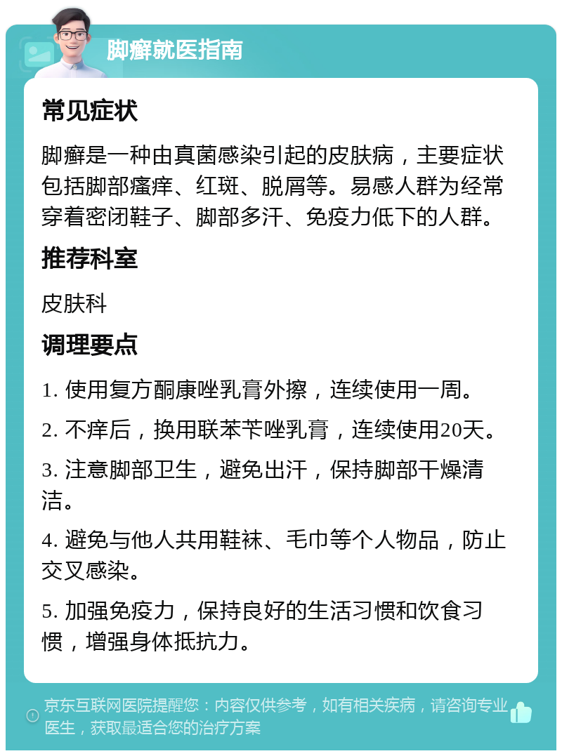 脚癣就医指南 常见症状 脚癣是一种由真菌感染引起的皮肤病，主要症状包括脚部瘙痒、红斑、脱屑等。易感人群为经常穿着密闭鞋子、脚部多汗、免疫力低下的人群。 推荐科室 皮肤科 调理要点 1. 使用复方酮康唑乳膏外擦，连续使用一周。 2. 不痒后，换用联苯苄唑乳膏，连续使用20天。 3. 注意脚部卫生，避免出汗，保持脚部干燥清洁。 4. 避免与他人共用鞋袜、毛巾等个人物品，防止交叉感染。 5. 加强免疫力，保持良好的生活习惯和饮食习惯，增强身体抵抗力。