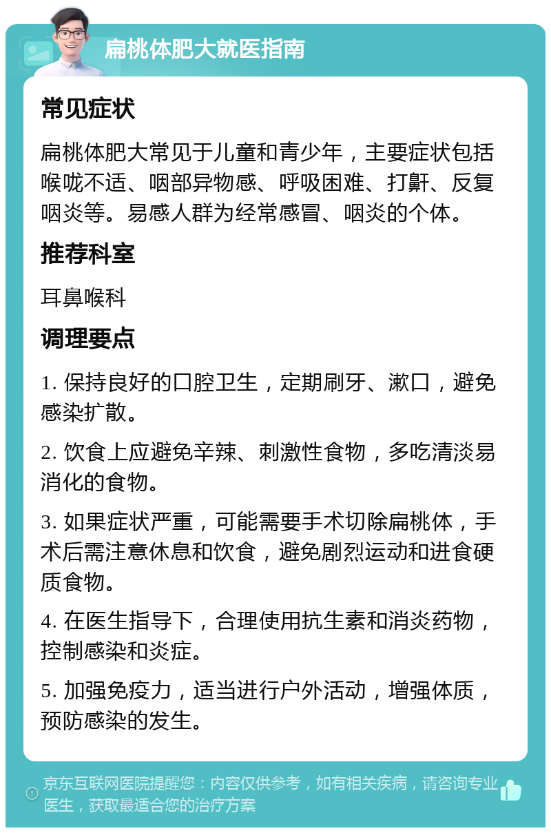 扁桃体肥大就医指南 常见症状 扁桃体肥大常见于儿童和青少年，主要症状包括喉咙不适、咽部异物感、呼吸困难、打鼾、反复咽炎等。易感人群为经常感冒、咽炎的个体。 推荐科室 耳鼻喉科 调理要点 1. 保持良好的口腔卫生，定期刷牙、漱口，避免感染扩散。 2. 饮食上应避免辛辣、刺激性食物，多吃清淡易消化的食物。 3. 如果症状严重，可能需要手术切除扁桃体，手术后需注意休息和饮食，避免剧烈运动和进食硬质食物。 4. 在医生指导下，合理使用抗生素和消炎药物，控制感染和炎症。 5. 加强免疫力，适当进行户外活动，增强体质，预防感染的发生。