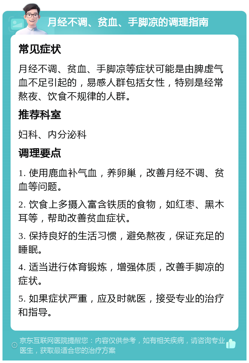 月经不调、贫血、手脚凉的调理指南 常见症状 月经不调、贫血、手脚凉等症状可能是由脾虚气血不足引起的，易感人群包括女性，特别是经常熬夜、饮食不规律的人群。 推荐科室 妇科、内分泌科 调理要点 1. 使用鹿血补气血，养卵巢，改善月经不调、贫血等问题。 2. 饮食上多摄入富含铁质的食物，如红枣、黑木耳等，帮助改善贫血症状。 3. 保持良好的生活习惯，避免熬夜，保证充足的睡眠。 4. 适当进行体育锻炼，增强体质，改善手脚凉的症状。 5. 如果症状严重，应及时就医，接受专业的治疗和指导。