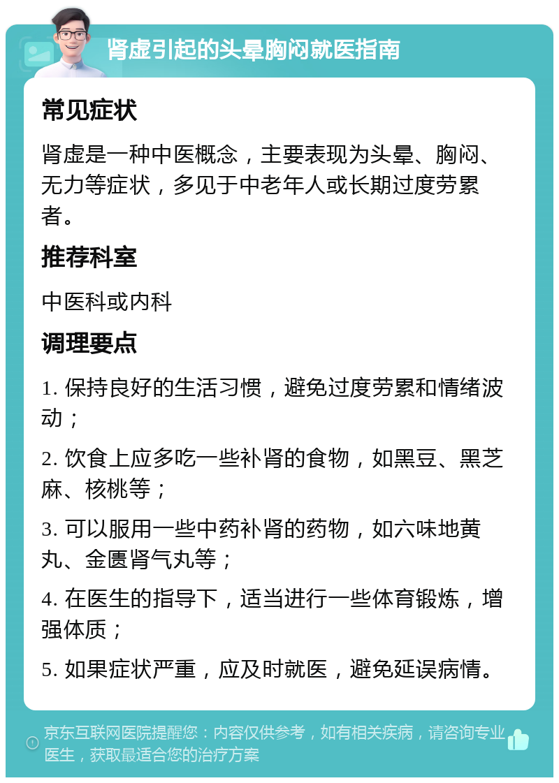 肾虚引起的头晕胸闷就医指南 常见症状 肾虚是一种中医概念，主要表现为头晕、胸闷、无力等症状，多见于中老年人或长期过度劳累者。 推荐科室 中医科或内科 调理要点 1. 保持良好的生活习惯，避免过度劳累和情绪波动； 2. 饮食上应多吃一些补肾的食物，如黑豆、黑芝麻、核桃等； 3. 可以服用一些中药补肾的药物，如六味地黄丸、金匮肾气丸等； 4. 在医生的指导下，适当进行一些体育锻炼，增强体质； 5. 如果症状严重，应及时就医，避免延误病情。