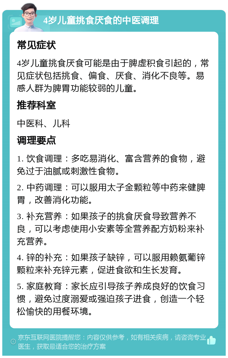 4岁儿童挑食厌食的中医调理 常见症状 4岁儿童挑食厌食可能是由于脾虚积食引起的，常见症状包括挑食、偏食、厌食、消化不良等。易感人群为脾胃功能较弱的儿童。 推荐科室 中医科、儿科 调理要点 1. 饮食调理：多吃易消化、富含营养的食物，避免过于油腻或刺激性食物。 2. 中药调理：可以服用太子金颗粒等中药来健脾胃，改善消化功能。 3. 补充营养：如果孩子的挑食厌食导致营养不良，可以考虑使用小安素等全营养配方奶粉来补充营养。 4. 锌的补充：如果孩子缺锌，可以服用赖氨葡锌颗粒来补充锌元素，促进食欲和生长发育。 5. 家庭教育：家长应引导孩子养成良好的饮食习惯，避免过度溺爱或强迫孩子进食，创造一个轻松愉快的用餐环境。