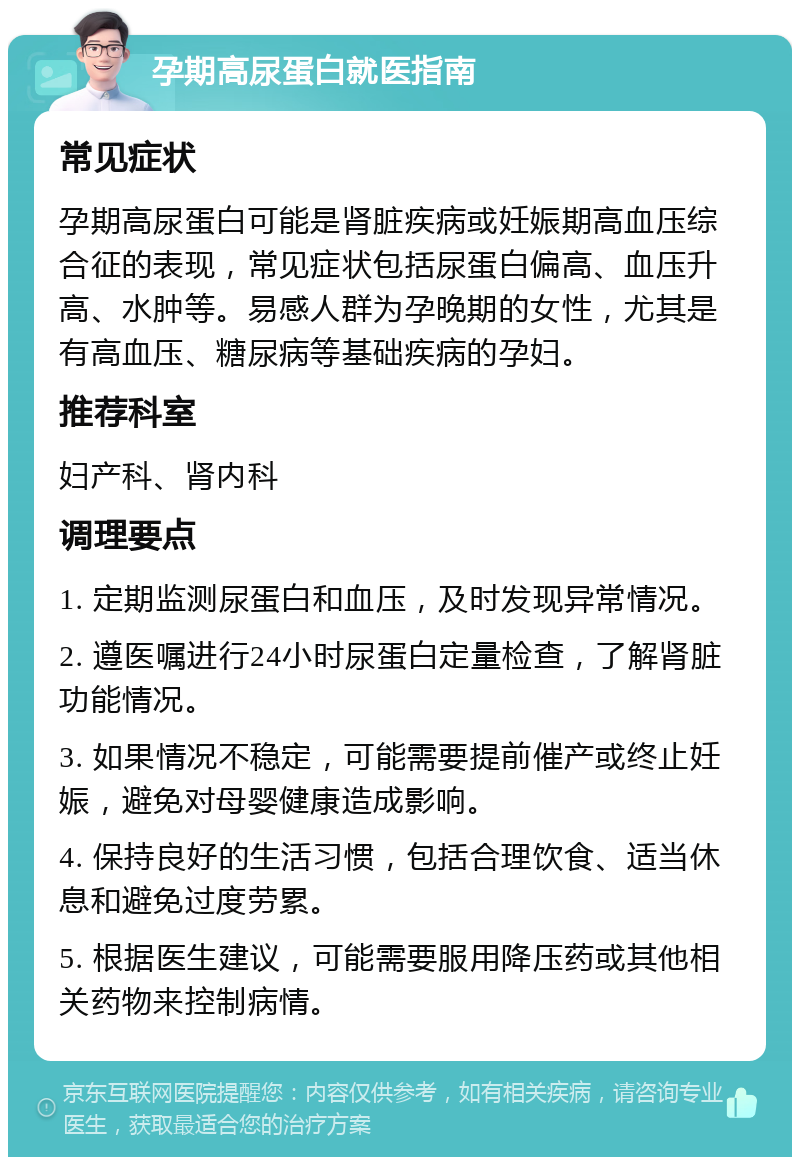 孕期高尿蛋白就医指南 常见症状 孕期高尿蛋白可能是肾脏疾病或妊娠期高血压综合征的表现，常见症状包括尿蛋白偏高、血压升高、水肿等。易感人群为孕晚期的女性，尤其是有高血压、糖尿病等基础疾病的孕妇。 推荐科室 妇产科、肾内科 调理要点 1. 定期监测尿蛋白和血压，及时发现异常情况。 2. 遵医嘱进行24小时尿蛋白定量检查，了解肾脏功能情况。 3. 如果情况不稳定，可能需要提前催产或终止妊娠，避免对母婴健康造成影响。 4. 保持良好的生活习惯，包括合理饮食、适当休息和避免过度劳累。 5. 根据医生建议，可能需要服用降压药或其他相关药物来控制病情。