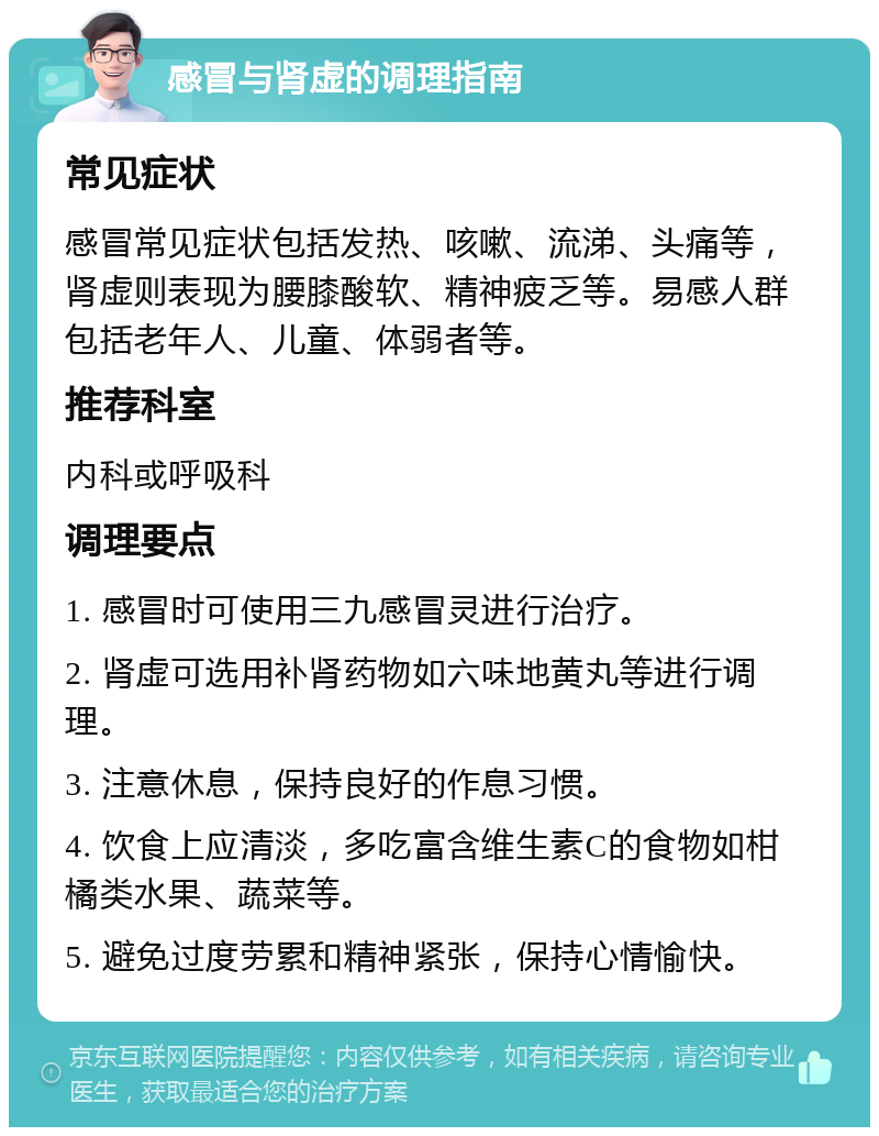 感冒与肾虚的调理指南 常见症状 感冒常见症状包括发热、咳嗽、流涕、头痛等，肾虚则表现为腰膝酸软、精神疲乏等。易感人群包括老年人、儿童、体弱者等。 推荐科室 内科或呼吸科 调理要点 1. 感冒时可使用三九感冒灵进行治疗。 2. 肾虚可选用补肾药物如六味地黄丸等进行调理。 3. 注意休息，保持良好的作息习惯。 4. 饮食上应清淡，多吃富含维生素C的食物如柑橘类水果、蔬菜等。 5. 避免过度劳累和精神紧张，保持心情愉快。