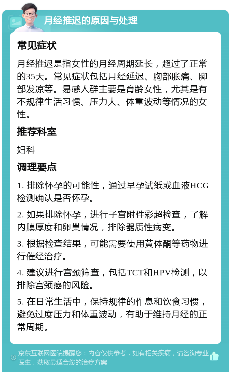 月经推迟的原因与处理 常见症状 月经推迟是指女性的月经周期延长，超过了正常的35天。常见症状包括月经延迟、胸部胀痛、脚部发凉等。易感人群主要是育龄女性，尤其是有不规律生活习惯、压力大、体重波动等情况的女性。 推荐科室 妇科 调理要点 1. 排除怀孕的可能性，通过早孕试纸或血液HCG检测确认是否怀孕。 2. 如果排除怀孕，进行子宫附件彩超检查，了解内膜厚度和卵巢情况，排除器质性病变。 3. 根据检查结果，可能需要使用黄体酮等药物进行催经治疗。 4. 建议进行宫颈筛查，包括TCT和HPV检测，以排除宫颈癌的风险。 5. 在日常生活中，保持规律的作息和饮食习惯，避免过度压力和体重波动，有助于维持月经的正常周期。