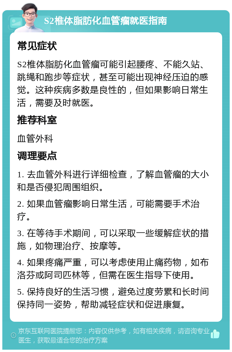 S2椎体脂肪化血管瘤就医指南 常见症状 S2椎体脂肪化血管瘤可能引起腰疼、不能久站、跳绳和跑步等症状，甚至可能出现神经压迫的感觉。这种疾病多数是良性的，但如果影响日常生活，需要及时就医。 推荐科室 血管外科 调理要点 1. 去血管外科进行详细检查，了解血管瘤的大小和是否侵犯周围组织。 2. 如果血管瘤影响日常生活，可能需要手术治疗。 3. 在等待手术期间，可以采取一些缓解症状的措施，如物理治疗、按摩等。 4. 如果疼痛严重，可以考虑使用止痛药物，如布洛芬或阿司匹林等，但需在医生指导下使用。 5. 保持良好的生活习惯，避免过度劳累和长时间保持同一姿势，帮助减轻症状和促进康复。