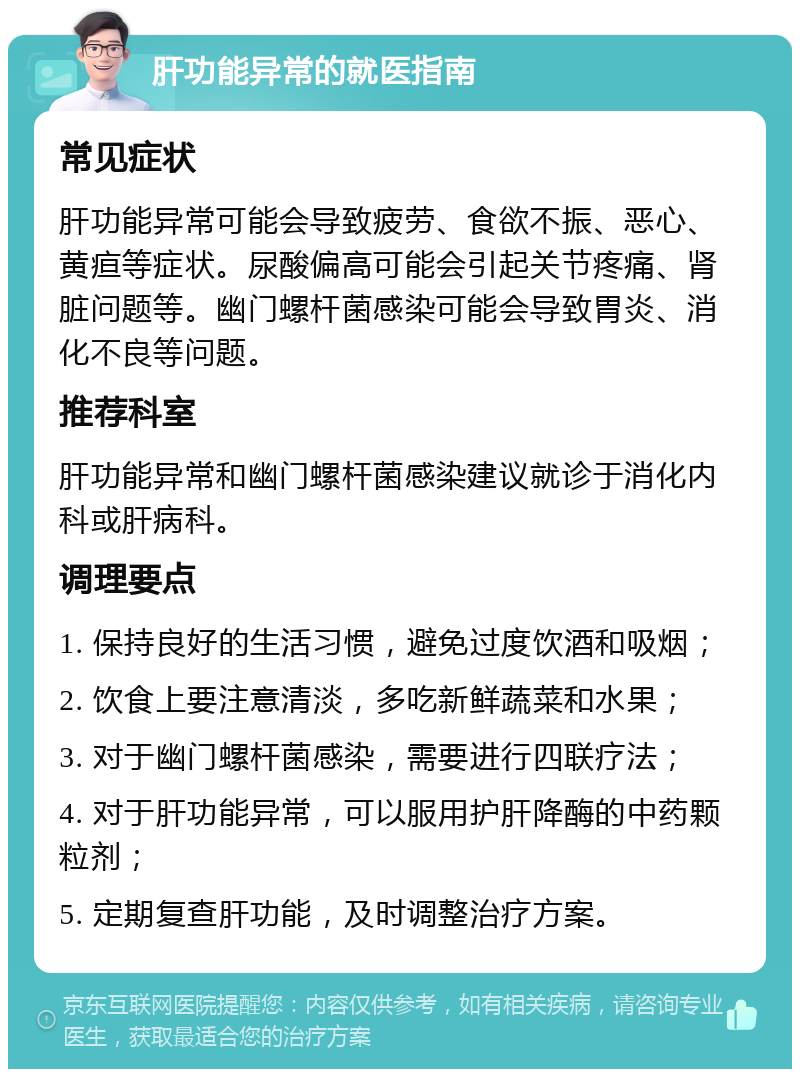 肝功能异常的就医指南 常见症状 肝功能异常可能会导致疲劳、食欲不振、恶心、黄疸等症状。尿酸偏高可能会引起关节疼痛、肾脏问题等。幽门螺杆菌感染可能会导致胃炎、消化不良等问题。 推荐科室 肝功能异常和幽门螺杆菌感染建议就诊于消化内科或肝病科。 调理要点 1. 保持良好的生活习惯，避免过度饮酒和吸烟； 2. 饮食上要注意清淡，多吃新鲜蔬菜和水果； 3. 对于幽门螺杆菌感染，需要进行四联疗法； 4. 对于肝功能异常，可以服用护肝降酶的中药颗粒剂； 5. 定期复查肝功能，及时调整治疗方案。